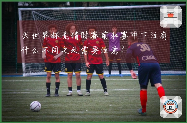 买世界杯竞猜时赛前和赛中下注有什么不同之处需要注意？